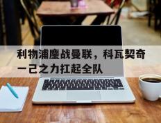 乐鱼-包含利物浦鏖战曼联，科瓦契奇一己之力扛起全队的词条